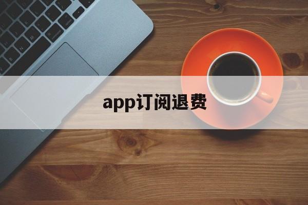 app订阅退费(订阅退费怎么操作)